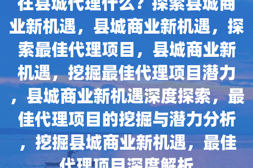 在县城代理什么？探索县城商业新机遇，县城商业新机遇，探索最佳代理项目，县城商业新机遇，挖掘最佳代理项目潜力，县城商业新机遇深度探索，最佳代理项目的挖掘与潜力分析，挖掘县城商业新机遇，最佳代理项目深度解析