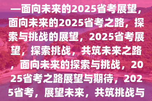 关于省考之路，探索与期待——面向未来的2025省考展望，面向未来的2025省考之路，探索与挑战的展望，2025省考展望，探索挑战，共筑未来之路，面向未来的探索与挑战，2025省考之路展望与期待，2025省考，展望未来，共筑挑战与机遇之路