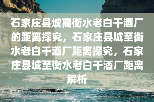 石家庄县城离衡水老白干酒厂的距离探究，石家庄县城至衡水老白干酒厂距离探究，石家庄县城至衡水老白干酒厂距离解析