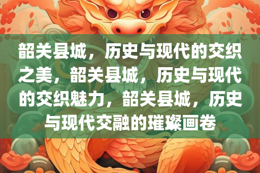 韶关县城，历史与现代的交织之美，韶关县城，历史与现代的交织魅力，韶关县城，历史与现代交融的璀璨画卷