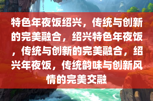 特色年夜饭绍兴，传统与创新的完美融合，绍兴特色年夜饭，传统与创新的完美融合，绍兴年夜饭，传统韵味与创新风情的完美交融