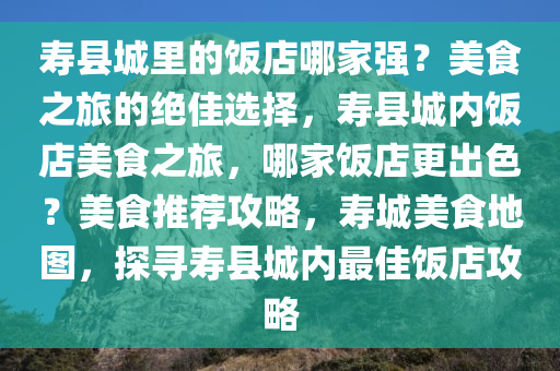 寿县城里的饭店哪家强？美食之旅的绝佳选择，寿县城内饭店美食之旅，哪家饭店更出色？美食推荐攻略，寿城美食地图，探寻寿县城内最佳饭店攻略