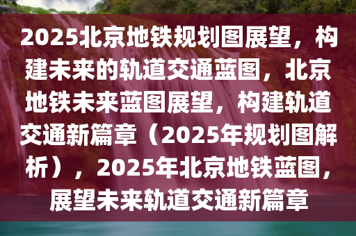 2025北京地铁规划图展望，构建未来的轨道交通蓝图，北京地铁未来蓝图展望，构建轨道交通新篇章（2025年规划图解析），2025年北京地铁蓝图，展望未来轨道交通新篇章