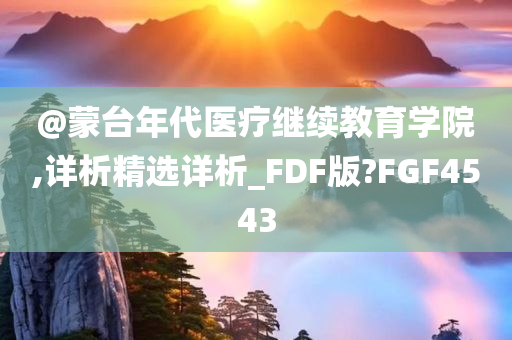 @蒙台年代医疗继续教育学院,详析精选详析_FDF版?FGF4543