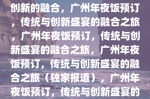 广州年夜饭预订，传统盛宴与创新的融合，广州年夜饭预订，传统与创新盛宴的融合之旅，广州年夜饭预订，传统与创新盛宴的融合之旅，广州年夜饭预订，传统与创新盛宴的融合之旅（独家报道），广州年夜饭预订，传统与创新盛宴的融合之旅