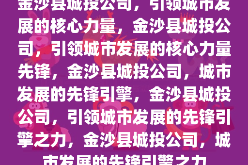 金沙县城投公司，引领城市发展的核心力量，金沙县城投公司，引领城市发展的核心力量先锋，金沙县城投公司，城市发展的先锋引擎，金沙县城投公司，引领城市发展的先锋引擎之力，金沙县城投公司，城市发展的先锋引擎之力