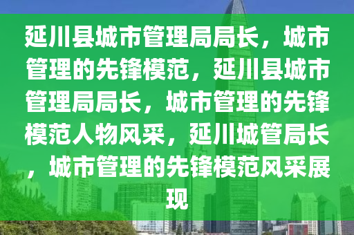 延川县城市管理局局长，城市管理的先锋模范，延川县城市管理局局长，城市管理的先锋模范人物风采，延川城管局长，城市管理的先锋模范风采展现