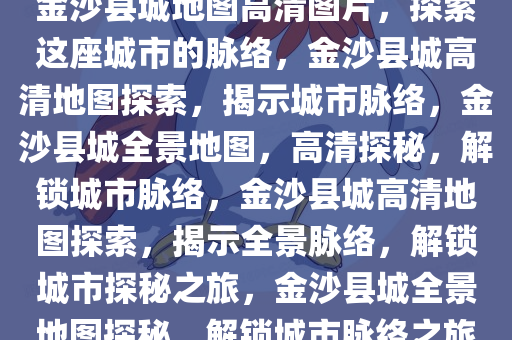 金沙县城地图高清图片，探索这座城市的脉络，金沙县城高清地图探索，揭示城市脉络，金沙县城全景地图，高清探秘，解锁城市脉络，金沙县城高清地图探索，揭示全景脉络，解锁城市探秘之旅，金沙县城全景地图探秘，解锁城市脉络之旅