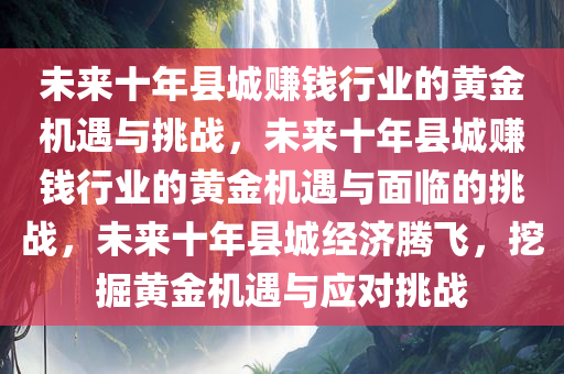 未来十年县城赚钱行业的黄金机遇与挑战，未来十年县城赚钱行业的黄金机遇与面临的挑战，未来十年县城经济腾飞，挖掘黄金机遇与应对挑战