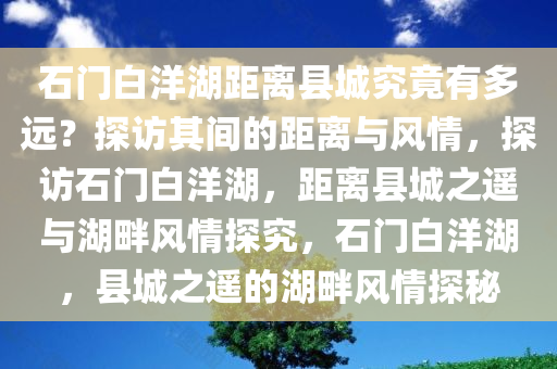 石门白洋湖距离县城究竟有多远？探访其间的距离与风情，探访石门白洋湖，距离县城之遥与湖畔风情探究，石门白洋湖，县城之遥的湖畔风情探秘