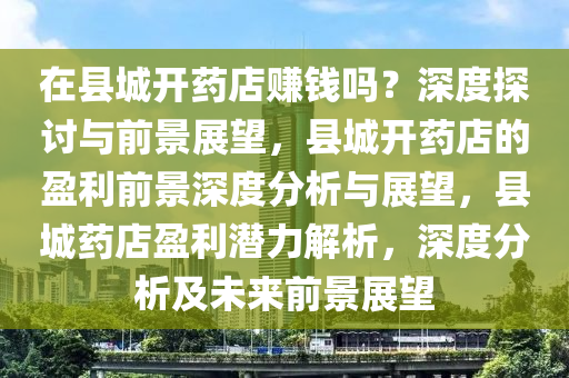 在县城开药店赚钱吗？深度探讨与前景展望，县城开药店的盈利前景深度分析与展望，县城药店盈利潜力解析，深度分析及未来前景展望