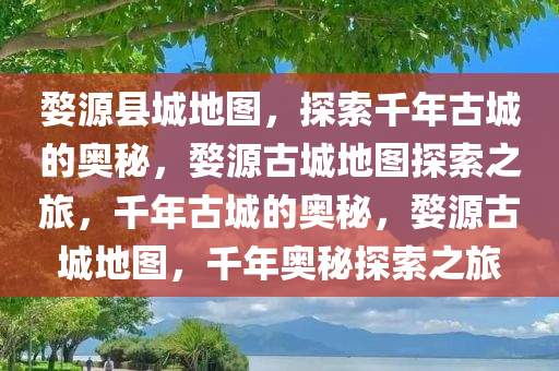 婺源县城地图，探索千年古城的奥秘，婺源古城地图探索之旅，千年古城的奥秘，婺源古城地图，千年奥秘探索之旅