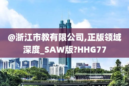 @浙江市教有限公司,正版领域深度_SAW版?HHG77