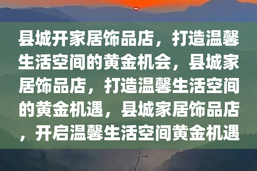 县城开家居饰品店，打造温馨生活空间的黄金机会，县城家居饰品店，打造温馨生活空间的黄金机遇，县城家居饰品店，开启温馨生活空间黄金机遇
