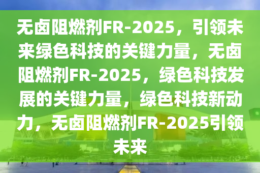 无卤阻燃今晚必出三肖2025_2025新澳门精准免费提供·精确判断剂FR-2025，引领未来绿色科技的关键力量，无卤阻燃剂FR-2025，绿色科技发展的关键力量，绿色科技新动力，无卤阻燃剂FR-2025引领未来