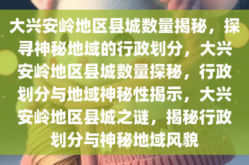 大兴安岭地区县城数量揭秘，探寻神秘地域的行政划分，大兴安岭地区县城数量探秘，行政划分与地域神秘性揭示，大兴安岭地区县城之谜，揭秘行政划分与神秘地域风貌