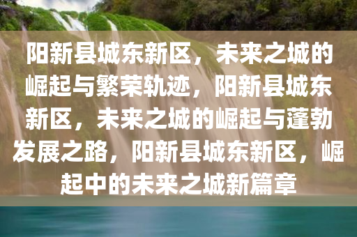 阳新县城东新区，未来之城的崛起与繁荣轨迹，阳新今晚必出三肖2025_2025新澳门精准免费提供·精确判断县城东新区，未来之城的崛起与蓬勃发展之路，阳新县城东新区，崛起中的未来之城新篇章