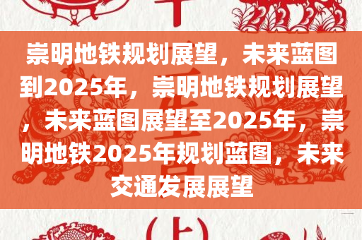 崇明地铁规划展望，未来蓝图到2025年，崇明地铁规划展望，未来蓝图展望至2025年，崇明地铁2025年规划蓝图，未来交通发展展望