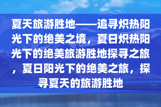 夏天旅游胜地——追寻炽热阳光下的绝美之境，夏日炽热阳光下的绝美旅游胜地探寻之旅，夏日阳光下的绝美之旅，探寻夏天的旅游胜地