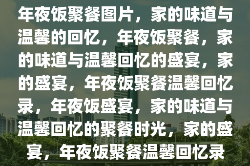 年夜饭聚餐图片，家的味道与温馨的回忆，年夜饭聚餐，家的味道与温馨回忆的盛宴，家的盛宴，年夜饭聚餐温馨回忆录，年夜饭盛宴，家的味道与温馨回忆的聚餐时光，家的盛宴，年夜饭聚餐温馨回忆录