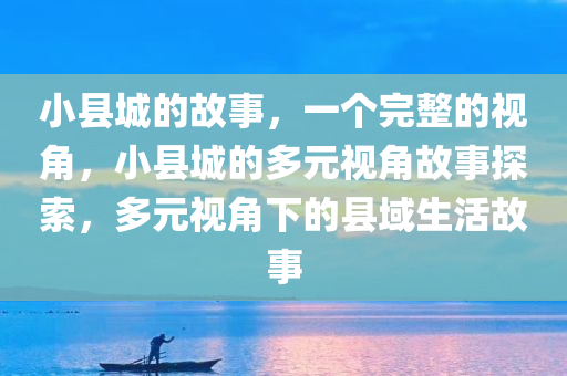 小县城的故事，一个完整的视角，小县城的多元视角故事探索，多元视角下的县域生活故事