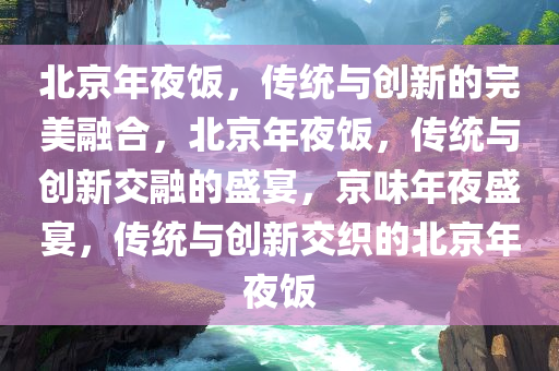 北京年夜饭，传统与创新的完美融合，北京年夜饭，传统与创新交融的盛宴，京味年夜盛宴，传统与创新交织的北京年夜饭