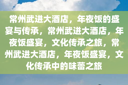 常州武进大酒店，年夜饭的盛宴与传承，常州武进大酒店，年夜饭盛宴，文化传承之旅，常州武进大酒店，年夜饭盛宴，文化传承中的味蕾之旅