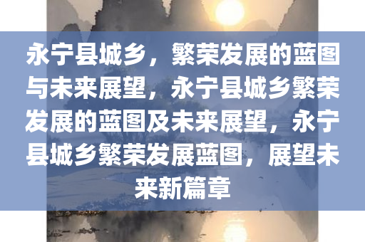 永宁县城乡，繁荣发展的蓝图与未来展望，永宁县城乡繁荣发展的蓝图及未来展望，永宁县城乡繁荣发展蓝图，展望未来新篇章