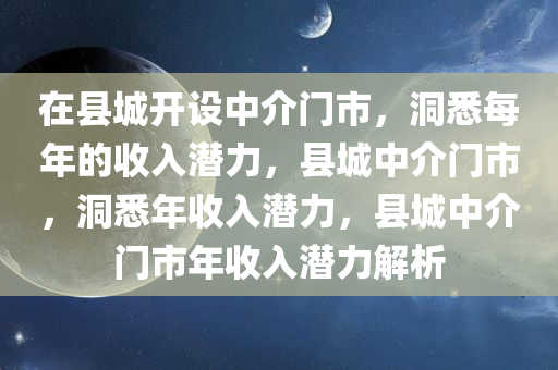 在县城开设中介门市，洞悉每年的收入潜力，县城中介门市，洞悉年收入潜力，县城中介门市年收入潜力解析