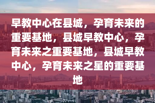 早教中心在县城，孕育未来的重要基地，县城早教中心，孕育未来之重要基地，县城早教中心，孕育未来之星的重要基地