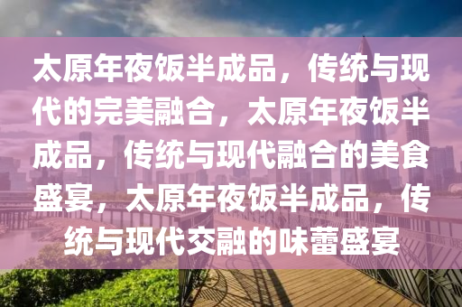 太原年夜饭半成品，传统与现代的完美融合，太原年夜饭半成品，传统与现代融合的美食盛宴，太原年夜饭半成品，传统与现代交融的味蕾盛宴