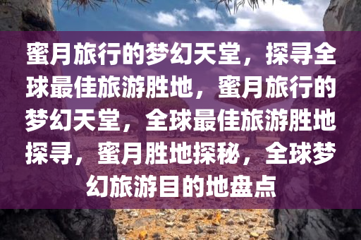 蜜月旅行的梦幻天堂，探寻全球最佳旅游胜地，蜜月旅行的梦幻天堂，全球最佳旅游胜地探寻，蜜月胜地探秘，全球梦幻旅游目的地盘点