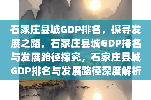 石家庄县城GDP排名，探寻发展之路，石家庄县城GDP排名与发展路径探究，石家庄县城GDP排名与发展路径深度解析