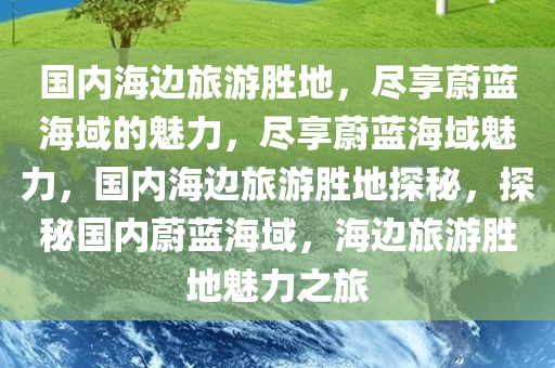 国内海边旅游胜地，尽享蔚蓝海域的魅力，尽享蔚蓝海域魅力，国内海边旅游胜地探秘，探秘国内蔚蓝海域，海边旅游胜地魅力之旅