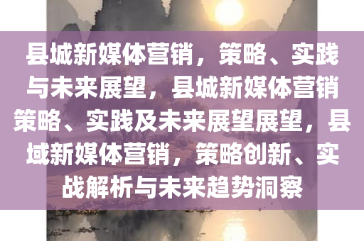 县城新媒体营销，策略、实践与未来展望，县城新媒体营销策略、实践及未来展望展望，县域新媒体营销，策略创新、实战解析与未来趋势洞察