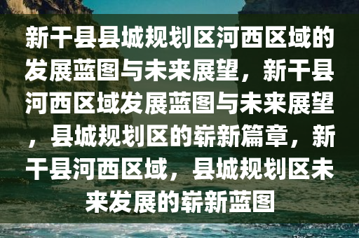 新干县县城规划区河西区域的发展蓝图与未来展望，新干县河西区域发展蓝图与未来展望，县城规划区的崭新篇章，新干县河西区域，县城规划区未来发展的崭新蓝图