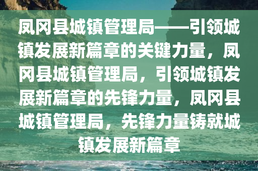 凤冈县城镇管理局——引领城镇发展新篇章的关键力量，凤冈县城镇管理局，引领城镇发展新篇章的先锋力量，凤冈县城镇管理局，先锋力量铸就城镇发展新篇章