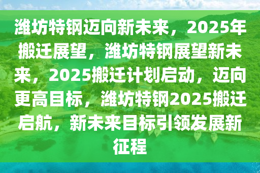 潍坊特钢迈向新未来，2025年搬迁展望，潍坊特钢展望新未来，2025搬迁计划启动，迈向更高目标，潍坊特钢2025搬迁启航，新未来目标引领发展新征程