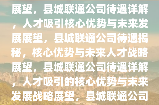 县城联通公司待遇深度解析，吸引人才的核心优势与未来发展展望，县城联通公司待遇详解，人才吸引核心优势与未来发展展望，县城联通公司待遇揭秘，核心优势与未来人才战略展望，县城联通公司待遇详解，人才吸引的核心优势与未来发展战略展望，县城联通公司待遇与人才战略深度解析，核心优势与未来展望