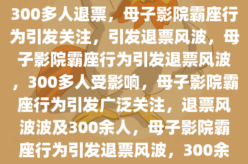 母子影院霸座行为引发关注，致300多人退票，母子影院霸座行为引发关注，引发退票风波，母子影院霸座行为引发退票风波，300多人受影响，母子影院霸座行为引发广泛关注，退票风波波及300余人，母子影院霸座行为引发退票风波，300余人受影响