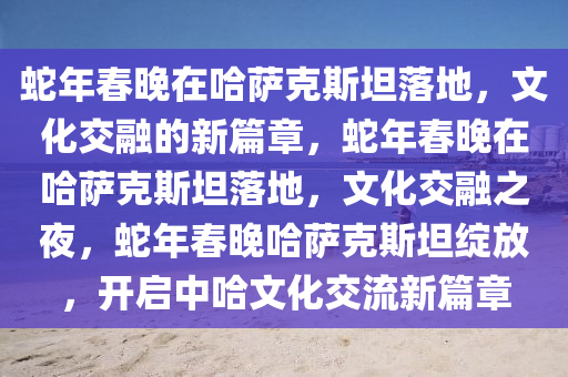 蛇年春晚在哈萨克斯坦落地，文化交融的新篇章，蛇年春晚在哈萨克斯坦落地，文化交融之夜，蛇年春晚哈萨克斯坦绽放，开启中哈文化交流新篇章