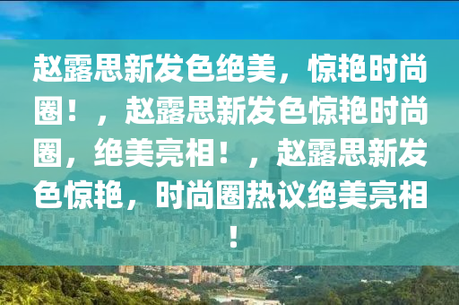 赵露思新发色绝美，惊艳时尚圈！，赵露思新发色惊艳时尚圈，绝美亮相！，赵露思新发色惊艳，时尚圈热议绝美亮相！