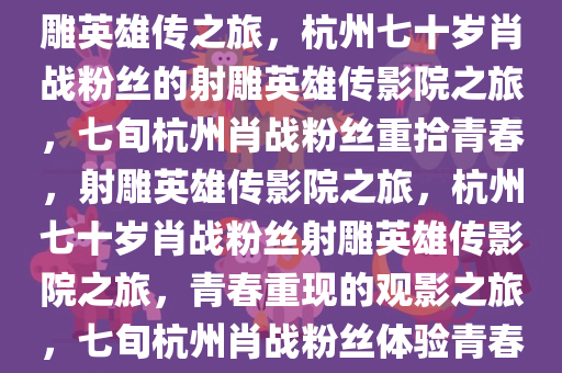 杭州七十岁肖战粉丝的影院射雕英雄传之旅，杭州七十岁肖战粉丝的射雕英雄传影院之旅，七旬杭州肖战粉丝重拾青春，射雕英雄传影院之旅，杭州七十岁肖战粉丝射雕英雄传影院之旅，青春重现的观影之旅，七旬杭州肖战粉丝体验青春再现的射雕英雄传影院之旅