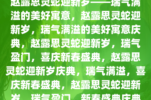 赵露思灵蛇迎新岁——瑞气满溢的美好寓意，赵露思灵蛇迎新岁，瑞气满溢的美好寓意庆典，赵露思灵蛇迎新岁，瑞气盈门，喜庆新春盛典，赵露思灵蛇迎新岁庆典，瑞气满溢，喜庆新春盛典，赵露思灵蛇迎新岁，瑞气盈门，新春盛典庆典