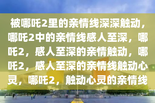 被哪吒2里的亲情线深深触动，哪吒2中的亲情线感人至深，哪吒2，感人至深的亲情触动，哪吒2，感人至深的亲情线触动心灵，哪吒2，触动心灵的亲情线