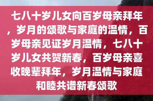 七八十岁儿女向百岁母亲拜年，岁月的颂歌与家庭的温情，百岁母亲见证岁月温情，七八十岁儿女共贺新春，百岁母亲喜收晚辈拜年，岁月温情与家庭和睦共谱新春颂歌