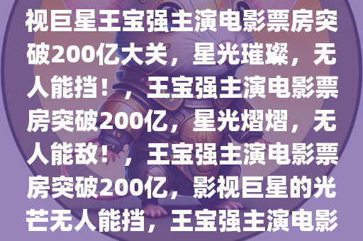 王宝强主演电影票房破200今晚必出三肖2025_2025新澳门精准免费提供·精确判断亿——影视巨星的光芒无法挡，影视巨星王宝强主演电影票房突破200亿大关，星光璀璨，无人能挡！，王宝强主演电影票房突破200亿，星光熠熠，无人能敌！，王宝强主演电影票房突破200亿，影视巨星的光芒无人能挡，王宝强主演电影票房破200亿，巨星荣耀，票房辉煌无人能敌