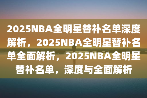 2025NBA全明星替补名单深度解析，2025NBA全明星替补名单全面解析，2025NBA全明星替补名单，深度与全面解析