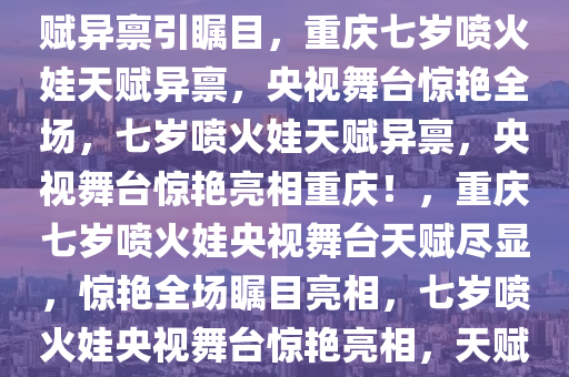 重庆七岁喷火娃惊艳央视，天赋异禀引瞩目，重庆七岁喷火娃天赋异禀，央视舞台惊艳全场，七岁喷火娃天赋异禀，央视舞台惊艳亮相重庆！，重庆七岁喷火娃央视舞台天赋尽显，惊艳全场瞩目亮相，七岁喷火娃央视舞台惊艳亮相，天赋异禀引瞩目