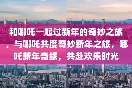 和哪吒一起过新年的奇妙之旅，今晚必出三肖2025_2025新澳门精准免费提供·精确判断与哪吒共度奇妙新年之旅，哪吒新年奇缘，共赴欢乐时光